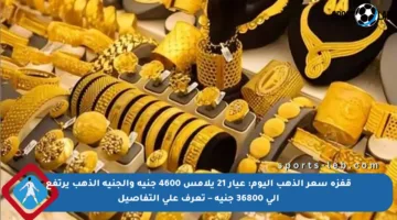 قفزة سعر الذهب اليوم: عيار 21 يلامس 4600 جنيه والجنيه الذهب يرتفع إلى 36800 جنيه – تعرف على التفاصيل